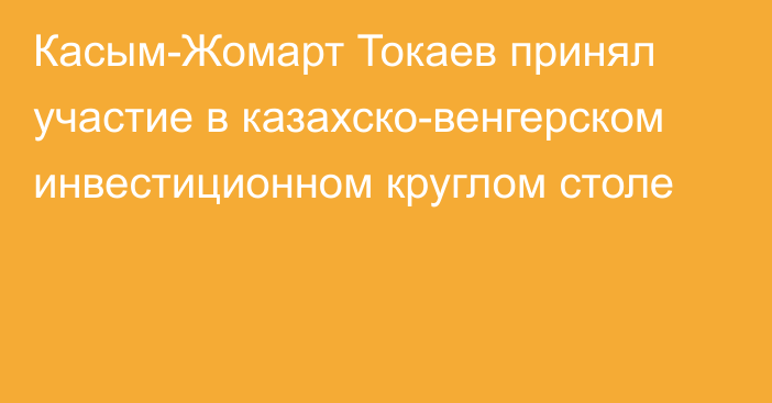 Касым-Жомарт Токаев принял участие в казахско-венгерском инвестиционном круглом столе