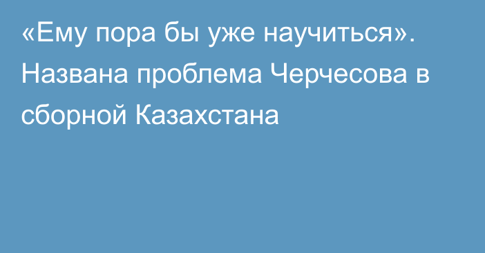 «Ему пора бы уже научиться». Названа проблема Черчесова в сборной Казахстана