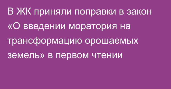 В ЖК приняли поправки в закон «О введении моратория на трансформацию орошаемых земель» в первом чтении