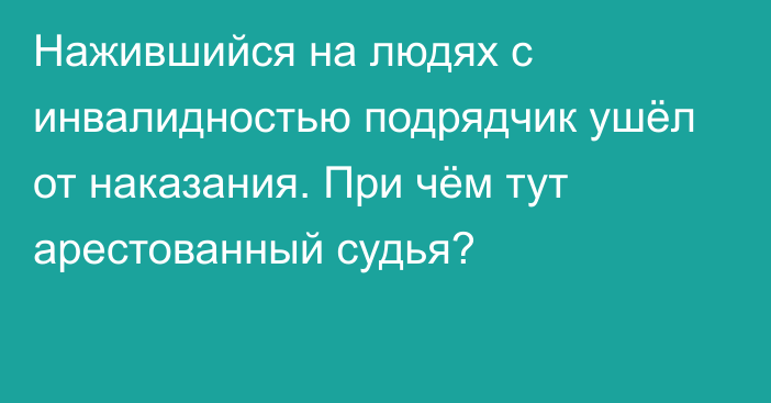 Нажившийся на людях с инвалидностью подрядчик ушёл от наказания. При чём тут арестованный судья?