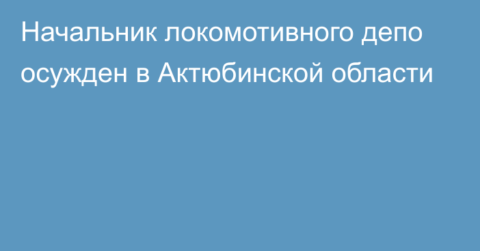 Начальник локомотивного депо осужден в Актюбинской области