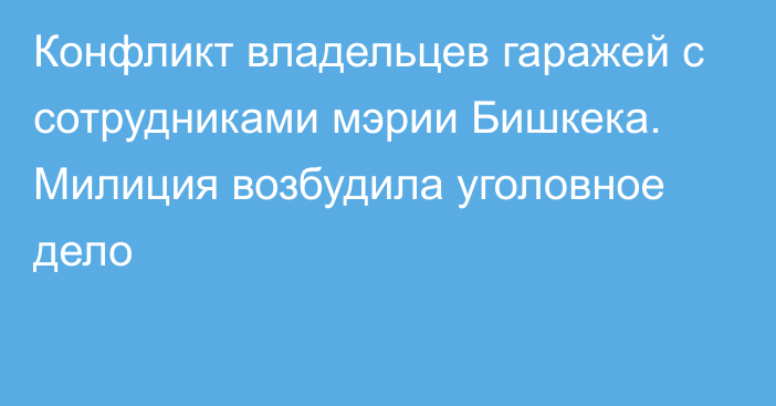 Конфликт владельцев гаражей с сотрудниками мэрии Бишкека. Милиция возбудила уголовное дело