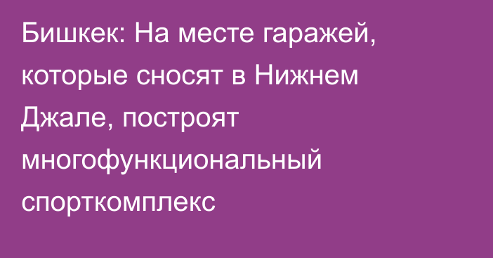 Бишкек: На месте гаражей, которые сносят в Нижнем Джале, построят многофункциональный спорткомплекс