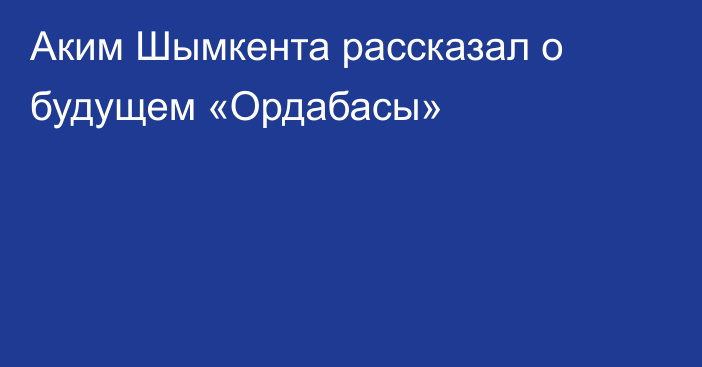 Аким Шымкента рассказал о будущем «Ордабасы»