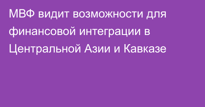 МВФ видит возможности для финансовой интеграции в Центральной Азии и Кавказе