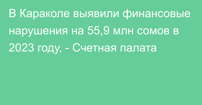 В Караколе выявили финансовые нарушения на 55,9 млн сомов в 2023 году, - Счетная палата