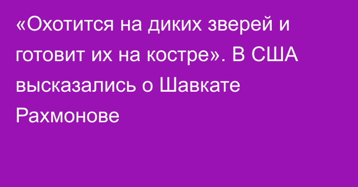 «Охотится на диких зверей и готовит их на костре». В США высказались о Шавкате Рахмонове