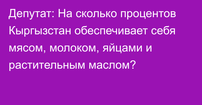 Депутат: На сколько процентов Кыргызстан обеспечивает себя мясом, молоком, яйцами и растительным маслом?