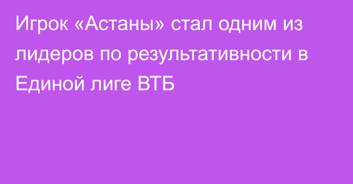 Игрок «Астаны» стал одним из лидеров по результативности в Единой лиге ВТБ