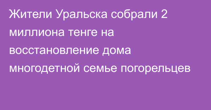 Жители Уральска собрали 2 миллиона тенге на восстановление дома многодетной семье погорельцев