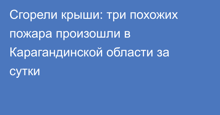 Сгорели крыши: три похожих пожара произошли в Карагандинской области за сутки