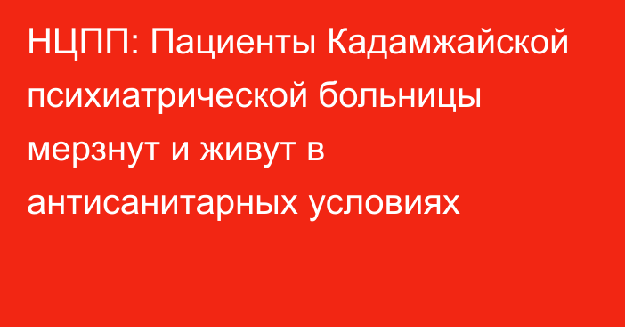 НЦПП: Пациенты Кадамжайской психиатрической больницы мерзнут и живут в антисанитарных условиях