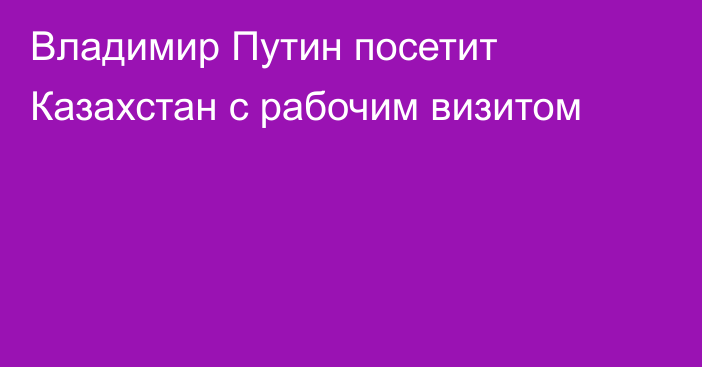 Владимир Путин посетит Казахстан с рабочим визитом