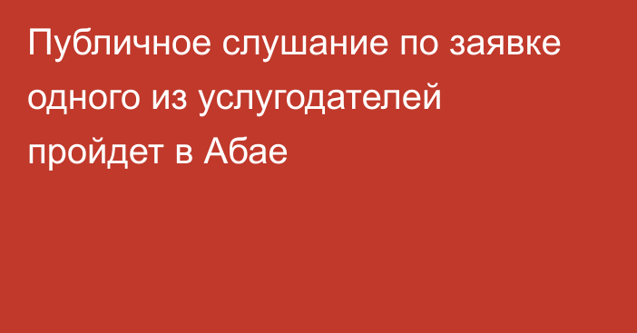 Публичное слушание по заявке одного из услугодателей пройдет в Абае