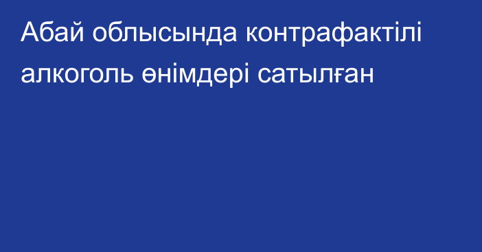 Абай облысында контрафактілі алкоголь өнімдері сатылған