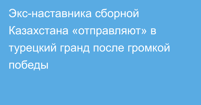 Экс-наставника сборной Казахстана «отправляют» в турецкий гранд после громкой победы