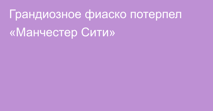 Грандиозное фиаско потерпел «Манчестер Сити»