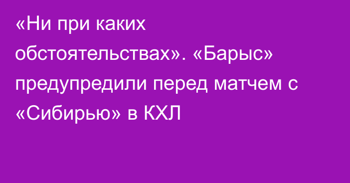 «Ни при каких обстоятельствах». «Барыс» предупредили перед матчем с «Сибирью» в КХЛ