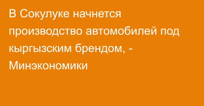 В Сокулуке начнется производство автомобилей под кыргызским брендом, - Минэкономики 