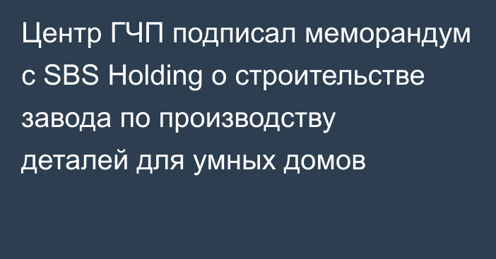 Центр ГЧП подписал меморандум с SBS Holding о строительстве завода по производству деталей для умных домов