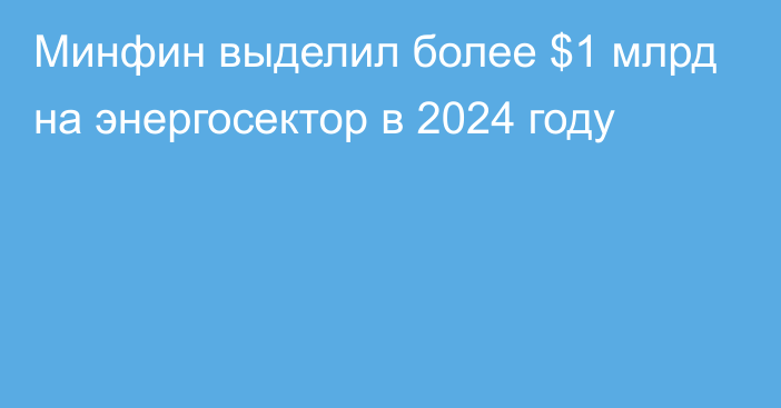 Минфин выделил более $1 млрд на энергосектор в 2024 году