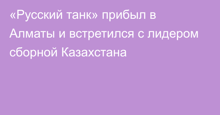 «Русский танк» прибыл в Алматы и встретился с лидером сборной Казахстана