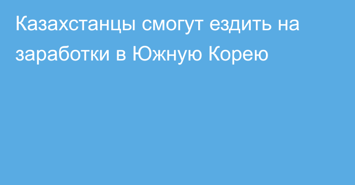 Казахстанцы смогут ездить на заработки в Южную Корею