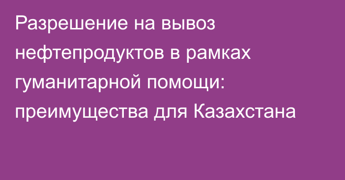 Разрешение на вывоз нефтепродуктов в рамках гуманитарной помощи: преимущества для Казахстана