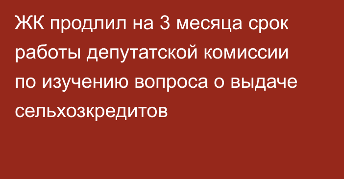 ЖК продлил на 3 месяца срок работы депутатской комиссии по изучению вопроса о выдаче сельхозкредитов