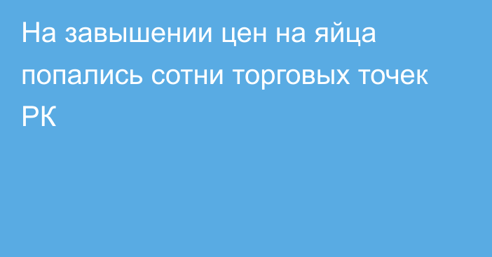 На завышении цен на яйца попались сотни торговых точек РК