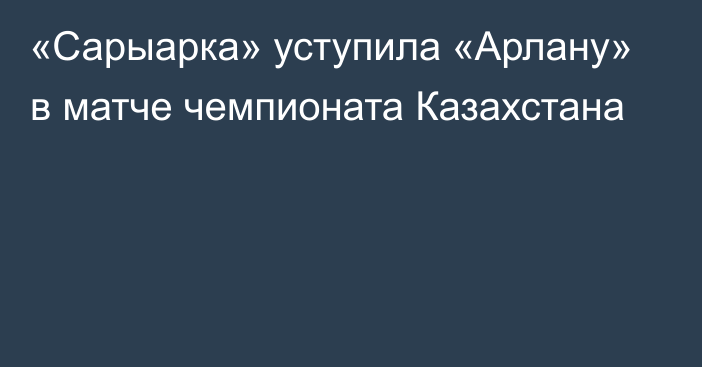 «Сарыарка» уступила «Арлану» в матче чемпионата Казахстана