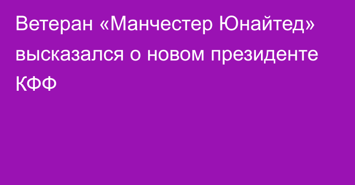 Ветеран «Манчестер Юнайтед» высказался о новом президенте КФФ