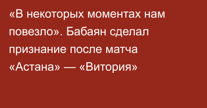 «В некоторых моментах нам повезло». Бабаян сделал признание после матча «Астана» — «Витория»