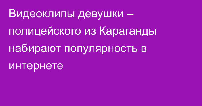 Видеоклипы девушки – полицейского из Караганды набирают популярность в интернете