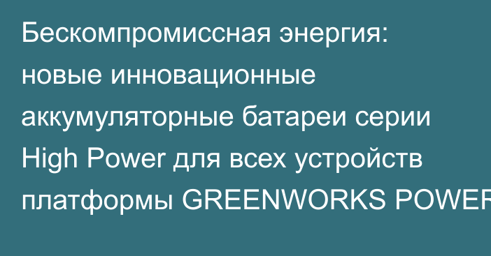 Бескомпромиссная энергия: новые инновационные аккумуляторные батареи серии High Power для всех устройств платформы GREENWORKS POWERALL 24V