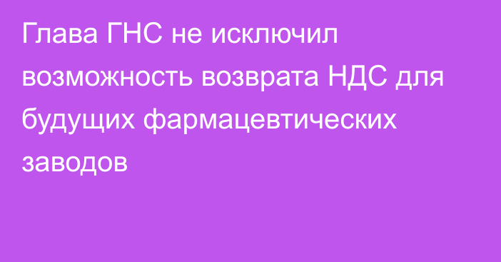 Глава ГНС не исключил возможность возврата НДС для будущих фармацевтических заводов