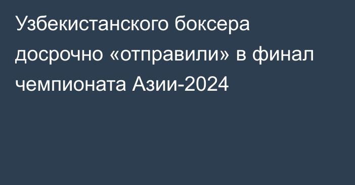 Узбекистанского боксера досрочно «отправили» в финал чемпионата Азии-2024