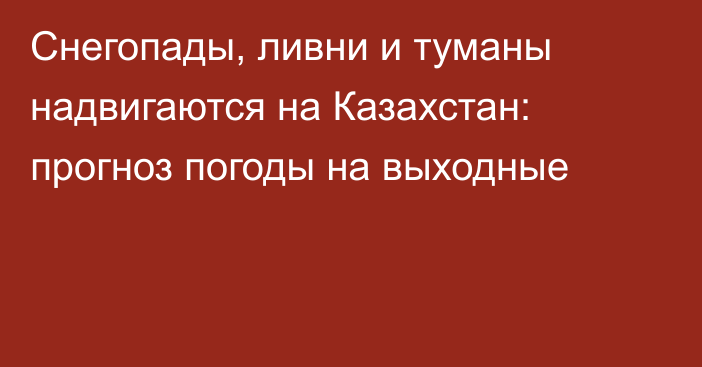 Снегопады, ливни и туманы надвигаются на Казахстан: прогноз погоды на выходные