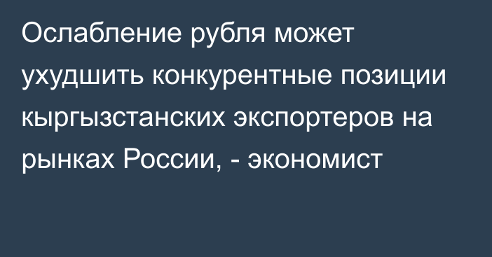 Ослабление рубля может ухудшить конкурентные позиции кыргызстанских экспортеров на рынках России, - экономист