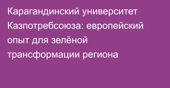 Карагандинский университет Казпотребсоюза: европейский опыт для зелёной трансформации региона