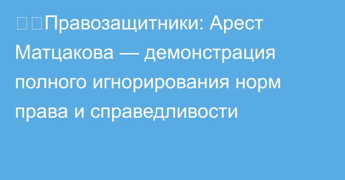 ❗️Правозащитники: Арест Матцакова — демонстрация полного игнорирования норм права и справедливости