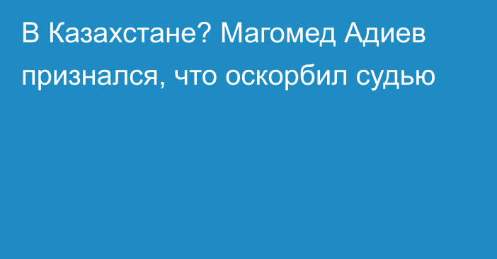 В Казахстане? Магомед Адиев признался, что оскорбил судью