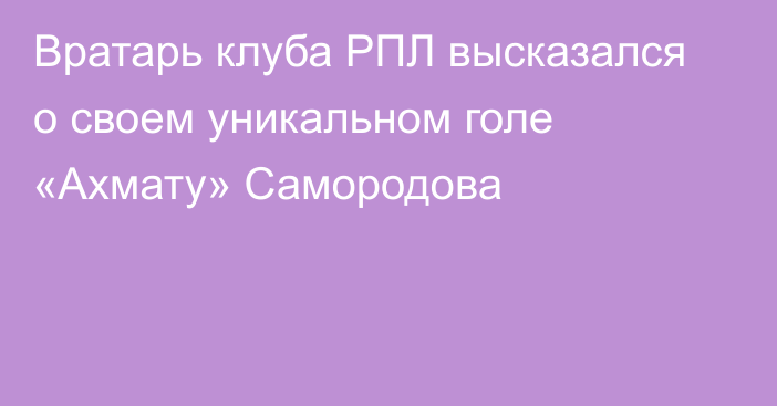 Вратарь клуба РПЛ высказался о своем уникальном голе «Ахмату» Самородова