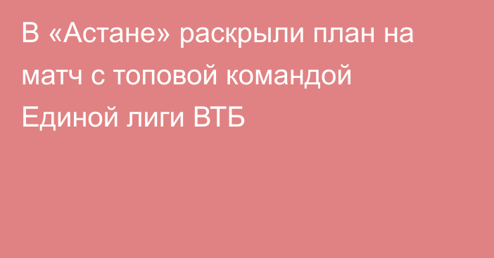 В «Астане» раскрыли план на матч с топовой командой Единой лиги ВТБ