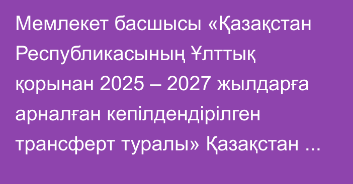 Мемлекет басшысы «Қазақстан Республикасының Ұлттық қорынан 2025 – 2027 жылдарға арналған кепілдендірілген трансферт туралы» Қазақстан Республикасының Заңына қол қойды