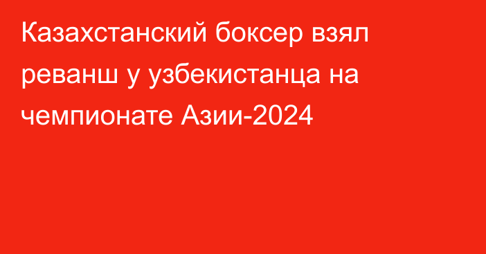 Казахстанский боксер взял реванш у узбекистанца на чемпионате Азии-2024