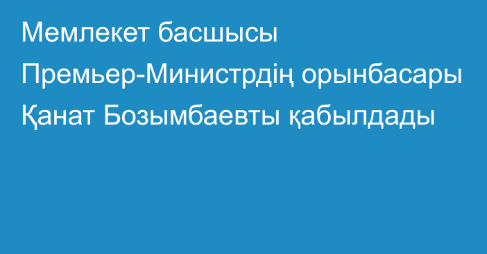 Мемлекет басшысы Премьер-Министрдің орынбасары Қанат Бозымбаевты қабылдады