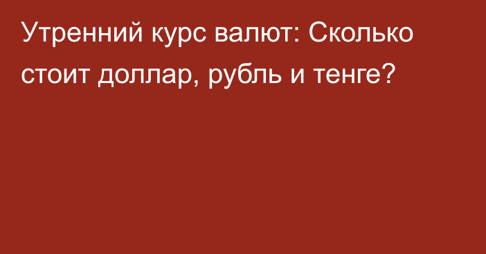 Утренний курс валют: Сколько стоит доллар, рубль и тенге?