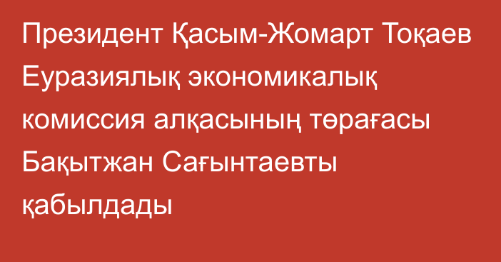 Президент Қасым-Жомарт Тоқаев Еуразиялық экономикалық комиссия алқасының төрағасы Бақытжан Сағынтаевты қабылдады