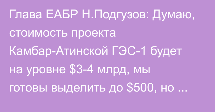 Глава ЕАБР Н.Подгузов: Думаю, стоимость проекта Камбар-Атинской ГЭС-1 будет на уровне $3-4 млрд, мы готовы выделить до $500, но пока процесс не обозначился